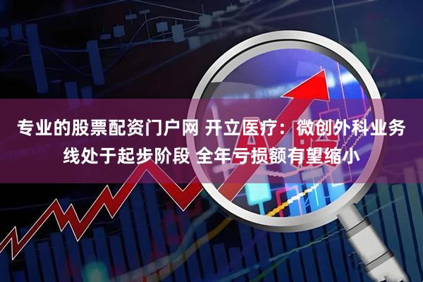 专业的股票配资门户网 开立医疗：微创外科业务线处于起步阶段 全年亏损额有望缩小