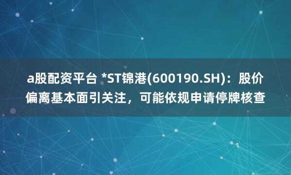 a股配资平台 *ST锦港(600190.SH)：股价偏离基本面引关注，可能依规申请停牌核查