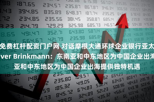 免费杠杆配资门户网 对话摩根大通环球企业银行亚太区联席主管Oliver Brinkmann：东南亚和中东地区为中国企业出海提供独特机遇