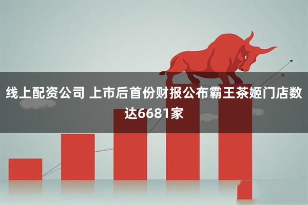 线上配资公司 上市后首份财报公布霸王茶姬门店数达6681家