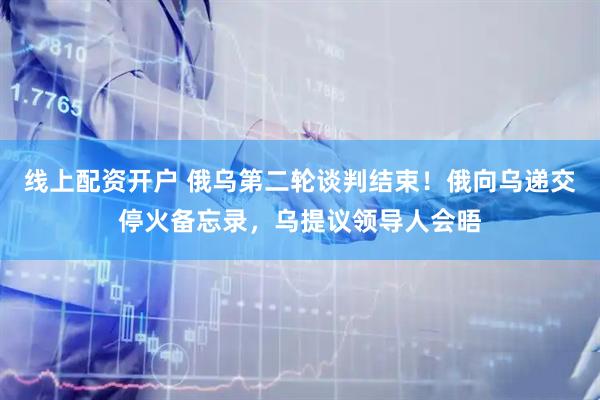 线上配资开户 俄乌第二轮谈判结束！俄向乌递交停火备忘录，乌提议领导人会晤