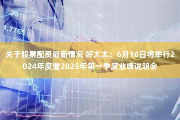 关于股票配资最新情况 好太太：6月16日将举行2024年度暨2025年第一季度业绩说明会