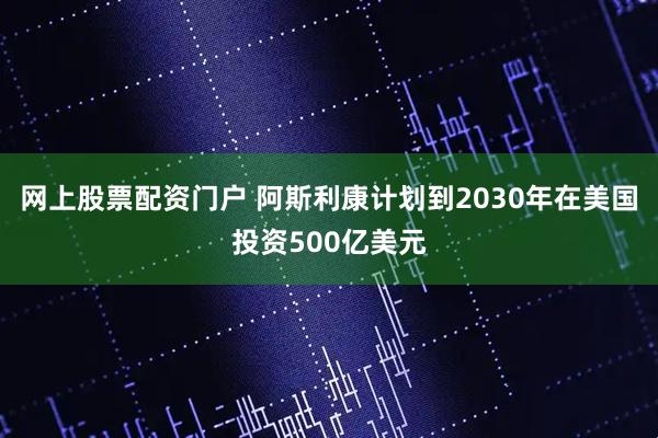 网上股票配资门户 阿斯利康计划到2030年在美国投资500亿美元