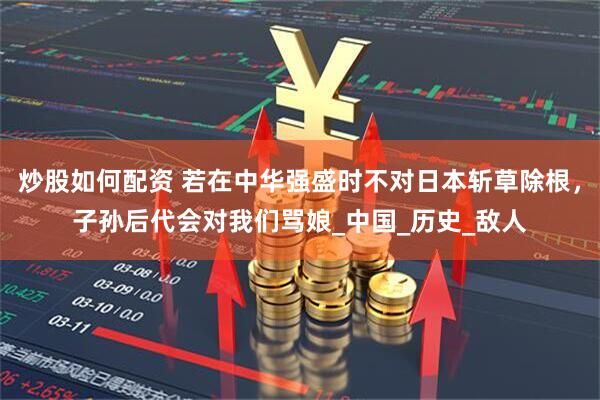 炒股如何配资 若在中华强盛时不对日本斩草除根，子孙后代会对我们骂娘_中国_历史_敌人