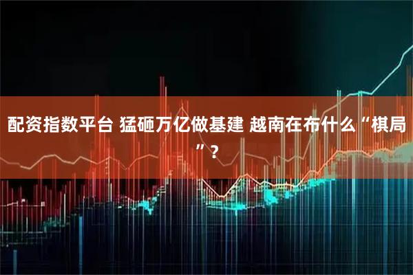 配资指数平台 猛砸万亿做基建 越南在布什么“棋局”？